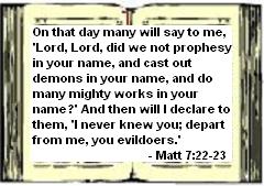 On that day many will say to me, Lord, Lord, did we not prophesy in your name, and cast out demons in your name, and do many mighty works in your name? And then will I declare to them, 'I never knew you; depart from me, you evildoers. - Matt 7:22-23