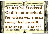 Do not be deceived; God is not mocked, for whatever a man sows, that he will also reap. - Gal 6:7